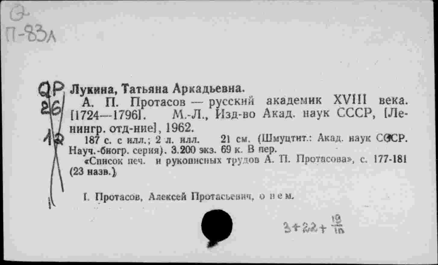 ﻿Лукина, Татьяна Аркадьевна.
А. П. Протасов — русский академик XVIII века. [1724—17961.	М.-Л., Изд-во Акад, наук СССР, [Ле-
нингр. отд-ние1, 1962.
187 с. с илл.; 2 л. илл. 21 см. (Шмуцтит.: Акад, наук (ЖР. Науч.-биогр. серия). 3.200 экз. 69 к. В пер.
«Список печ. и рукописных трудов А. П. Протасова», с. 177-181 (23 назв.}
I. Протасов, Алексей Протасьевич, о н е м.
•а